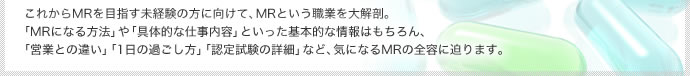 これからMRを目指す未経験の方に向けて、MRという職業を大解剖。「MRになる方法」や「具体的な仕事内容」といった基本的な情報はもちろん、「営業との違い」「1日の過ごし方」「認定試験の詳細」など、気になるMRの全容に迫ります。