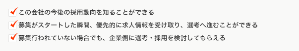 ・この会社の今後の採用動向を知ることができる・募集がスタートした瞬間、優先的に求人情報を受け取り、選考へ進むことができる・募集行われていない場合でも、企業側に選考・採用を検討してもらえる