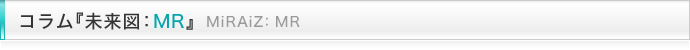 コラム『未来図:MR』 MiRAiZ:MR