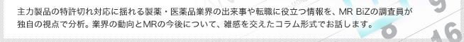 主力製品の特許切れ対応に揺れる製薬・医薬品業界の出来事や転職に役立つ情報を、MR BiZの調査員が独自の視点で分析。業界の動向とMRの今後について、雑感を交えたコラム形式でお話します。
