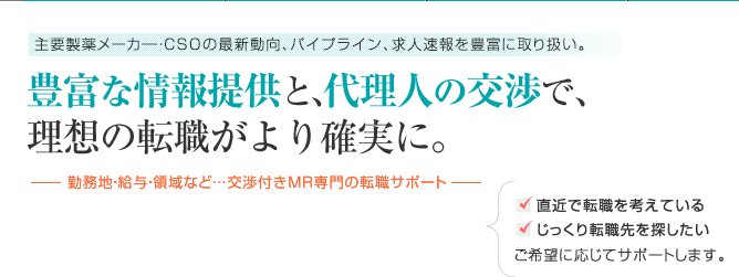 主要製薬メーカー・CSOの最新動向、パイプライン、求人速報を豊富に取り扱い。豊富な情報提供と、代理人の交渉で、理想の転職がより確実に。-勤務地・給与・領域など…交渉付きMR専門の転職サポート-直近で転職を考えている、じっくり転職先を探したい ご希望に応じてサポートします。