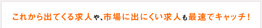 これから出てくる求人や、市場に出にくい求人も最速でキャッチ！