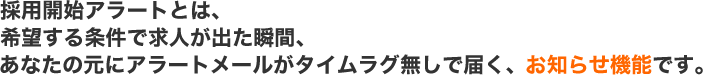 採用開始アラートとは、希望する条件で求人が出た瞬間、あなたの元にアラートメールがタイムラグ無しで届く、お知らせ機能です。