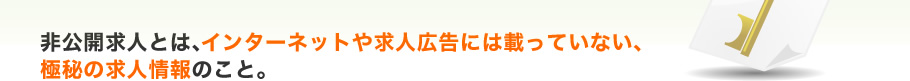 非公開求人とは、インターネットや求人広告には載っていない、極秘の求人情報のこと。