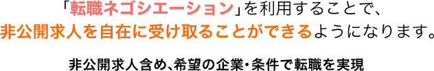 「転職ネゴシエーション」を利用することで、非公開求人を自在に受け取ることができるようになります。非公開求人含め、希望の企業・条件で転職を実現