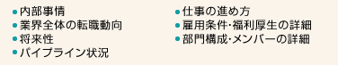 ・内部事情・業界全体の転職動向・将来性・パイプライン状況・仕事の進め方・雇用条件・福利厚生の詳細・部門構成、メンバーの詳細