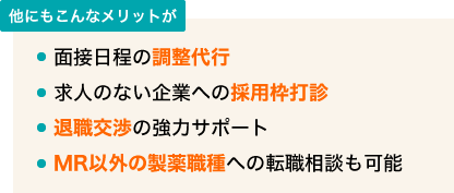 他にもこんなメリットが ・面接日程の調整代行 ・求人のない企業への採用枠打診 ・退職交渉の強力サポート ・MR以外の製薬職種への転職相談も可能